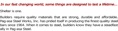 In our fast changing world, some things are designed to last a lifetime... Shelter is one. Builders require quality materials that are strong, durable and affordable.� Pag-asa Steel Works, Inc. has prided itself in producing the finest quality steel bars since 1964. When it comes to steel, builders know they have a steadfast ally in Pag-asa Steel.